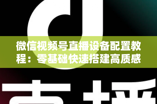 微信视频号直播设备配置教程：零基础快速搭建高质感直播间的完整装备指南