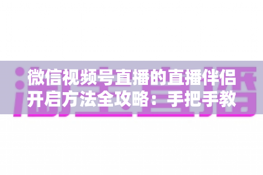 微信视频号直播的直播伴侣开启方法全攻略:手把手教你从下载到顺利开播 微信视频号直播的直播伴侣开启方法全攻略:手把手教你从下载到顺利开播
