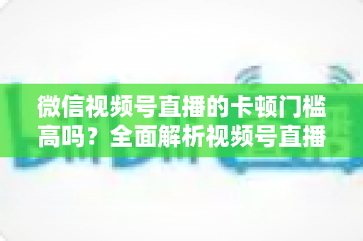 微信视频号直播的卡顿门槛高吗？全面解析视频号直播流畅度门槛、网络设备要求与实用降卡顿技巧