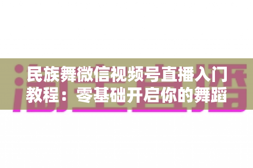民族舞微信视频号直播入门教程：零基础开启你的舞蹈直播间，从开播到涨粉全流程详解