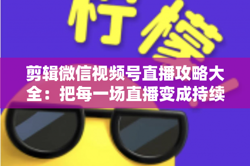 剪辑微信视频号直播攻略大全：把每一场直播变成持续涨粉的爆款素材库