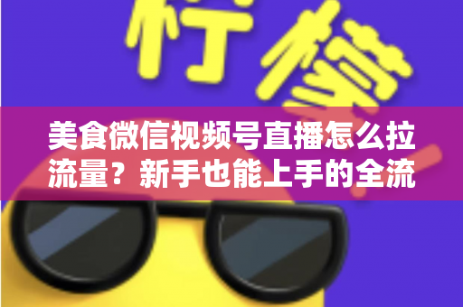 美食微信视频号直播怎么拉流量？新手也能上手的全流程引流实战指南