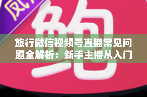 旅行微信视频号直播常见问题全解析:新手主播从入门到精通的实战避坑指南 旅行微信视频号直播常见问题全解析:新手主播从入门到精通的实战避坑指南