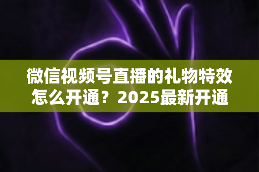 微信视频号直播的礼物特效怎么开通？2025最新开通条件、详细步骤与变现技巧一站式指南