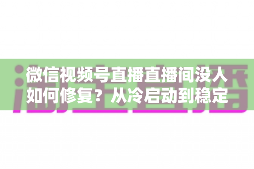 微信视频号直播直播间没人如何修复?从冷启动到稳定涨人的全方位修复指南 微信视频号直播直播间没人如何修复?从冷启动到稳定涨人的全方位修复指南