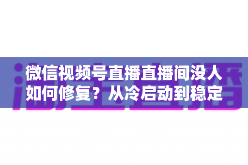微信视频号直播直播间没人如何修复？从冷启动到稳定涨人的全方位修复指南