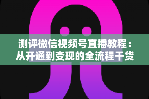 测评微信视频号直播教程：从开通到变现的全流程干货指南