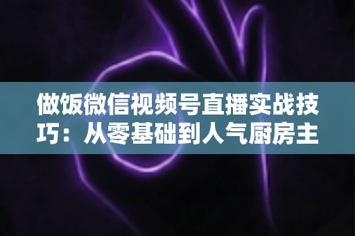 做饭微信视频号直播实战技巧:从零基础到人气厨房主播的完整攻略 做饭微信视频号直播实战技巧:从零基础到人气厨房主播的完整攻略