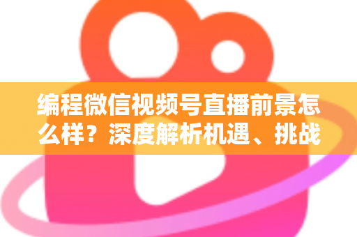 编程微信视频号直播前景怎么样？深度解析机遇、挑战与变现全攻略
