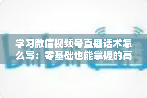 学习微信视频号直播话术怎么写：零基础也能掌握的高转化直播话术实战指南