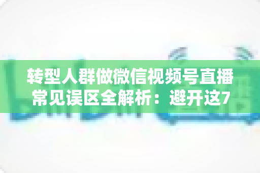 转型人群做微信视频号直播常见误区全解析：避开这7大坑，直播之路少走一年弯路