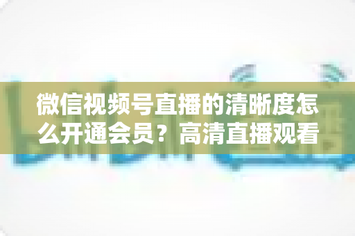 微信视频号直播的清晰度怎么开通会员？高清直播观看与会员开通全攻略