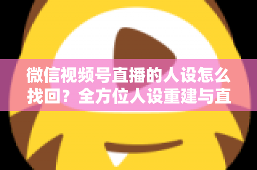 微信视频号直播的人设怎么找回？全方位人设重建与直播间运营实战指南
