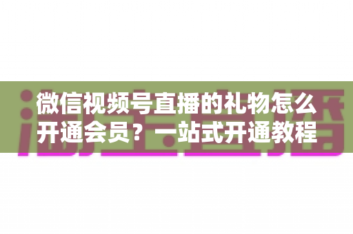微信视频号直播的礼物怎么开通会员?一站式开通教程与收益规则全解析 微信视频号直播的礼物怎么开通会员?一站式开通教程与收益规则全解析