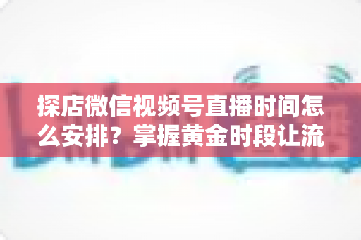 探店微信视频号直播时间怎么安排?掌握黄金时段让流量翻倍的完整攻略 探店微信视频号直播时间怎么安排?掌握黄金时段让流量翻倍的完整攻略