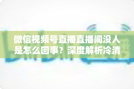 微信视频号直播直播间没人是怎么回事?深度解析冷清直播间的背后原因与高效引流实战指南 微信视频号直播直播间没人是怎么回事?深度解析冷清直播间的背后原因与高效引流实战指南