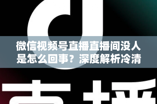 微信视频号直播直播间没人是怎么回事？深度解析冷清直播间的背后原因与高效引流实战指南
