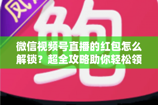 微信视频号直播的红包怎么解锁?超全攻略助你轻松领取直播福利 微信视频号直播的红包怎么解锁?超全攻略助你轻松领取直播福利