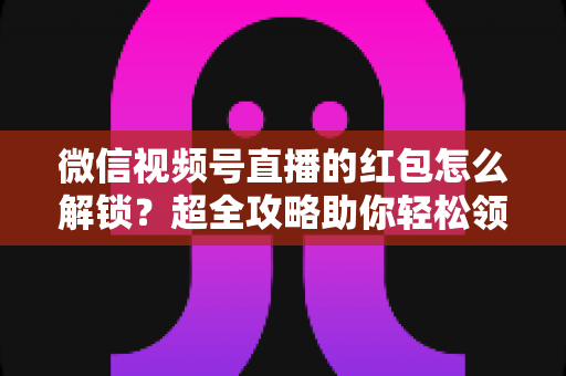 微信视频号直播的红包怎么解锁?超全攻略助你轻松领取直播福利 微信视频号直播的红包怎么解锁?超全攻略助你轻松领取直播福利