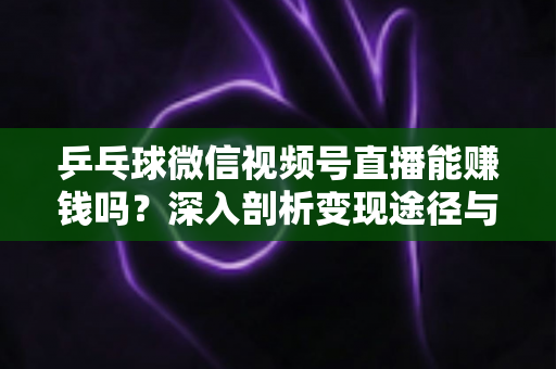 乒乓球微信视频号直播能赚钱吗？深入剖析变现途径与实操指南