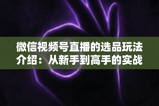 微信视频号直播的选品玩法介绍:从新手到高手的实战选品指南 微信视频号直播的选品玩法介绍:从新手到高手的实战选品指南