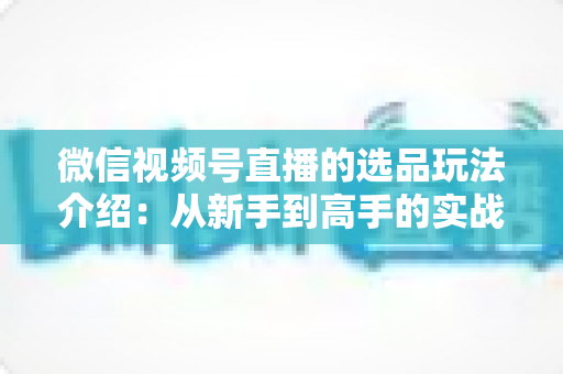 微信视频号直播的选品玩法介绍:从新手到高手的实战选品指南 微信视频号直播的选品玩法介绍:从新手到高手的实战选品指南