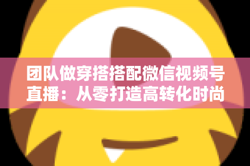 团队做穿搭搭配微信视频号直播:从零打造高转化时尚直播间的全流程实战指南 团队做穿搭搭配微信视频号直播:从零打造高转化时尚直播间的全流程实战指南