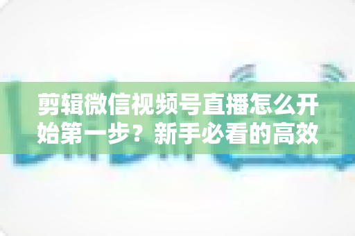 剪辑微信视频号直播怎么开始第一步？新手必看的高效剪辑入门指南与实操技巧