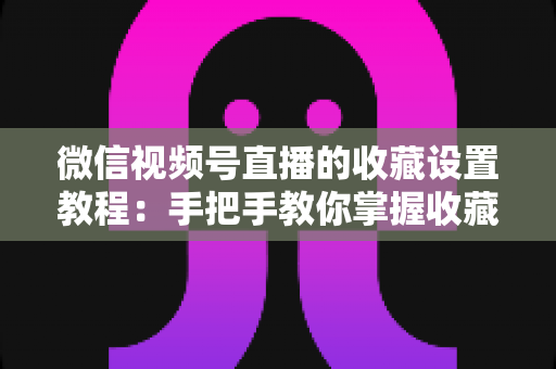 微信视频号直播的收藏设置教程：手把手教你掌握收藏功能，让直播间人气与回访率双提升
