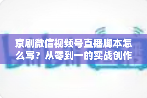京剧微信视频号直播脚本怎么写?从零到一的实战创作全攻略 京剧微信视频号直播脚本怎么写?从零到一的实战创作全攻略