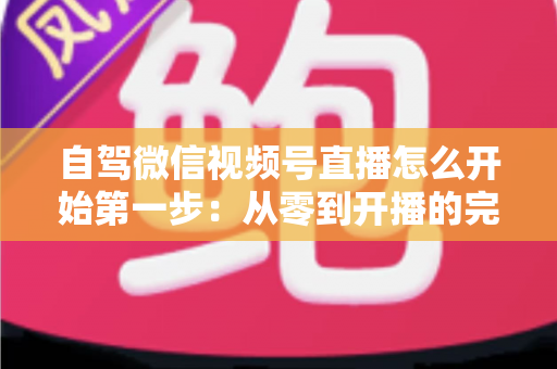 自驾微信视频号直播怎么开始第一步：从零到开播的完整新手指南