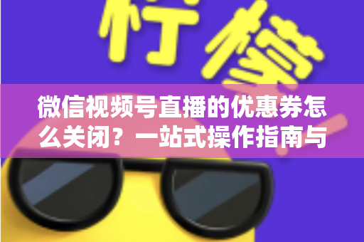 微信视频号直播的优惠券怎么关闭？一站式操作指南与避坑技巧全解析