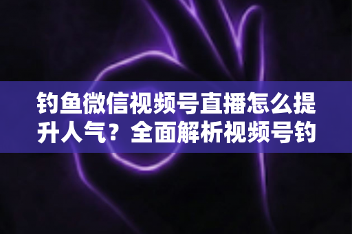 钓鱼微信视频号直播怎么提升人气？全面解析视频号钓鱼直播涨人气实用技巧