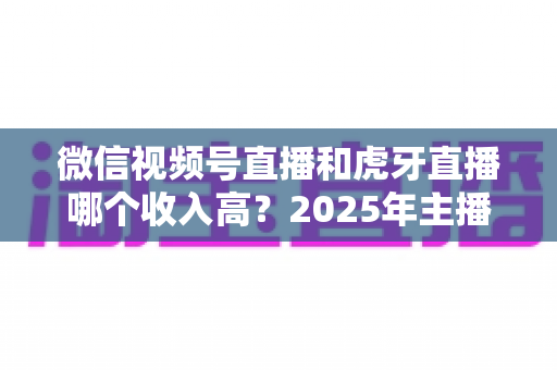 微信视频号直播和虎牙直播哪个收入高？2025年主播收益全面对比与变现指南