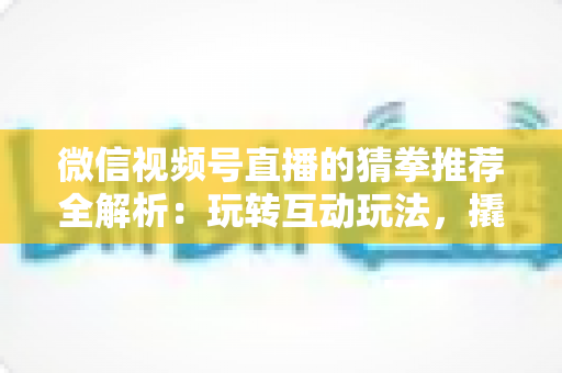微信视频号直播的猜拳推荐全解析：玩转互动玩法，撬动直播间流量增长的新密码