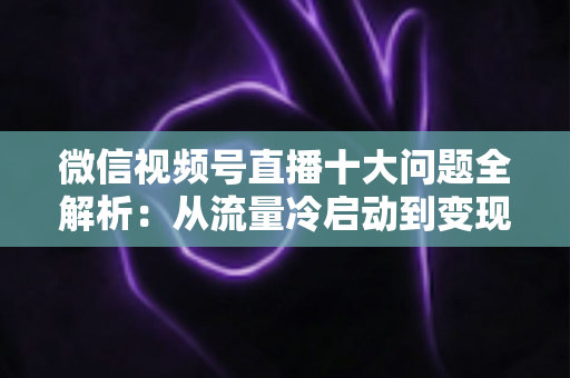 微信视频号直播十大问题全解析：从流量冷启动到变现困局的实战避坑指南