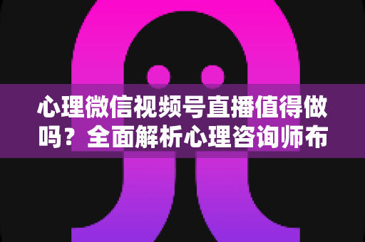 心理微信视频号直播值得做吗？全面解析心理咨询师布局视频号直播的机遇、挑战与实操策略