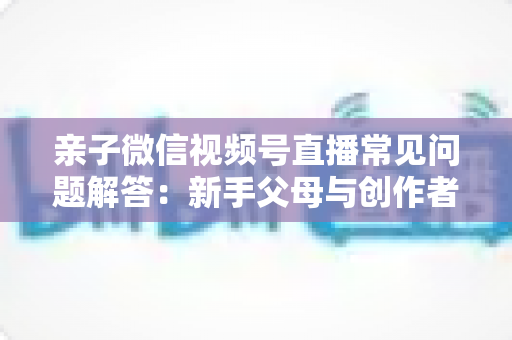 亲子微信视频号直播常见问题解答:新手父母与创作者必看的全流程实战指南 亲子微信视频号直播常见问题解答:新手父母与创作者必看的全流程实战指南