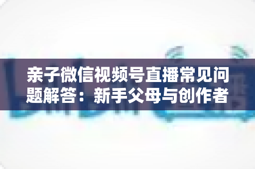 亲子微信视频号直播常见问题解答:新手父母与创作者必看的全流程实战指南 亲子微信视频号直播常见问题解答:新手父母与创作者必看的全流程实战指南