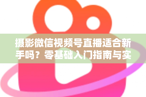 摄影微信视频号直播适合新手吗？零基础入门指南与实战建议
