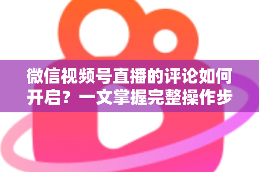 微信视频号直播的评论如何开启？一文掌握完整操作步骤与互动运营技巧
