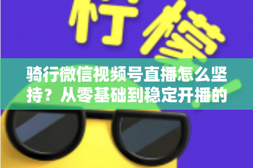 骑行微信视频号直播怎么坚持？从零基础到稳定开播的全方位实战指南