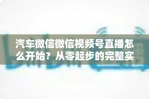 汽车微信微信视频号直播怎么开始？从零起步的完整实战指南
