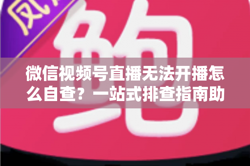 微信视频号直播无法开播怎么自查?一站式排查指南助你快速恢复直播 微信视频号直播无法开播怎么自查?一站式排查指南助你快速恢复直播