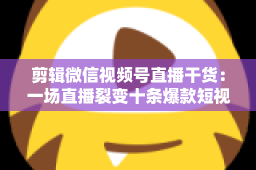 剪辑微信视频号直播干货：一场直播裂变十条爆款短视频的完整实战指南