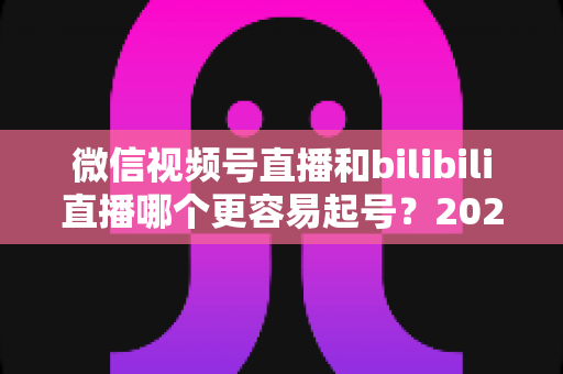 微信视频号直播和bilibili直播哪个更容易起号？2025年新手主播选平台深度对比指南