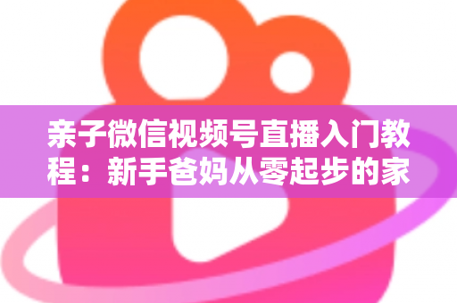 亲子微信视频号直播入门教程:新手爸妈从零起步的家庭直播实战全攻略 亲子微信视频号直播入门教程:新手爸妈从零起步的家庭直播实战全攻略