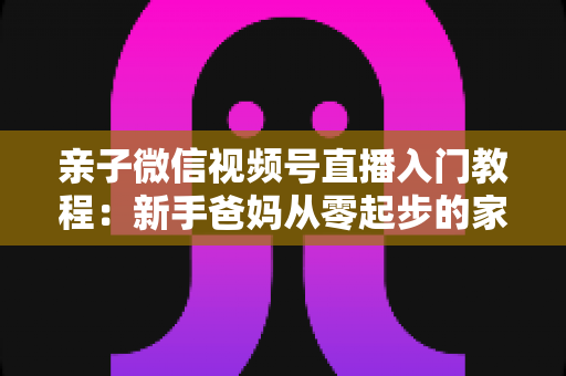亲子微信视频号直播入门教程:新手爸妈从零起步的家庭直播实战全攻略 亲子微信视频号直播入门教程:新手爸妈从零起步的家庭直播实战全攻略