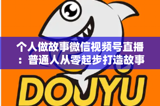 个人做故事微信视频号直播：普通人从零起步打造故事直播间的完整指南