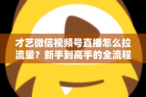 才艺微信视频号直播怎么拉流量？新手到高手的全流程引流实战指南